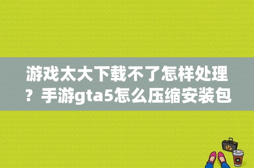 游戏太大下载不了怎样处理？手游gta5怎么压缩安装包文件