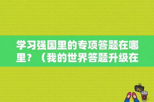 学习强国里的专项答题在哪里？（我的世界答题升级在哪里）